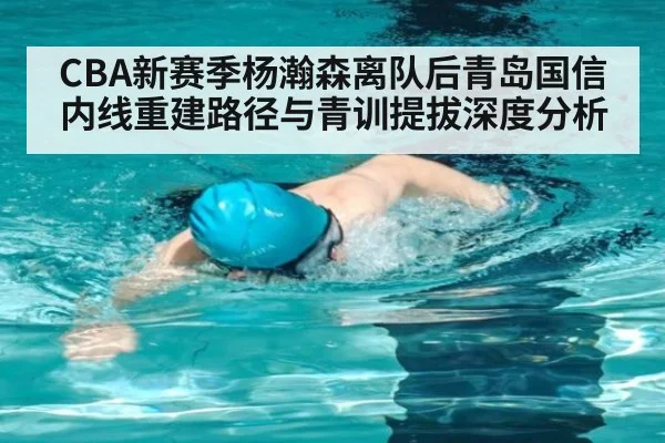 CBA新赛季杨瀚森离队后青岛国信内线重建路径与青训提拔深度分析