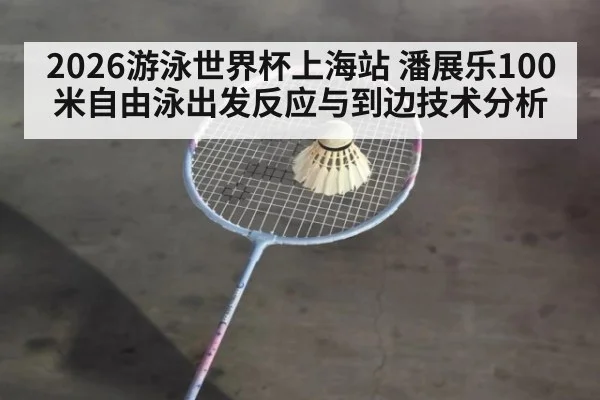 2026游泳世界杯上海站 潘展乐100米自由泳出发反应与到边技术分析